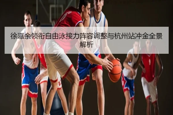徐嘉余领衔自由泳接力阵容调整与杭州站冲金全景解析