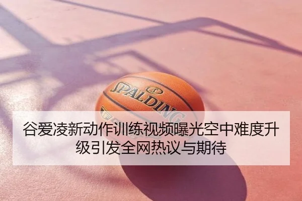 谷爱凌新动作训练视频曝光空中难度升级引发全网热议与期待