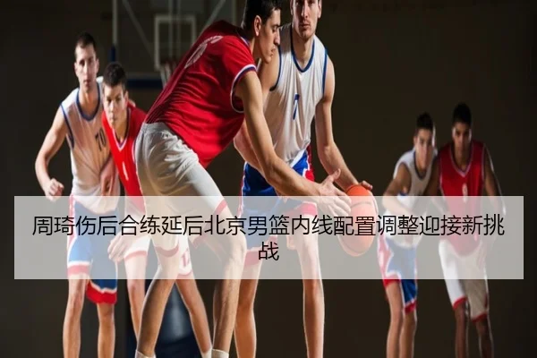 周琦伤后合练延后北京男篮内线配置调整迎接新挑战