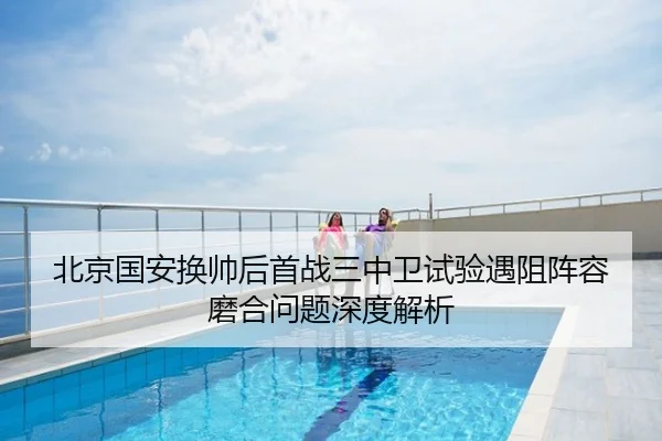 北京国安换帅后首战三中卫试验遇阻阵容磨合问题深度解析