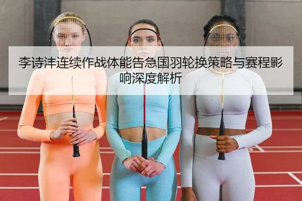 李诗沣连续作战体能告急国羽轮换策略与赛程影响深度解析