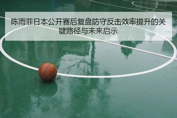 陈雨菲日本公开赛后复盘防守反击效率提升的关键路径与未来启示