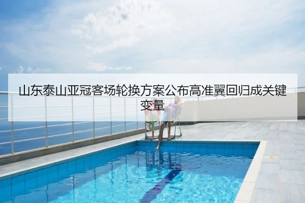 山东泰山亚冠客场轮换方案公布高准翼回归成关键变量
