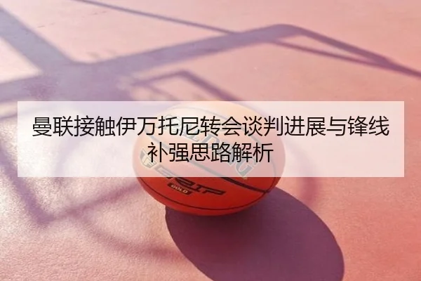 曼联接触伊万托尼转会谈判进展与锋线补强思路解析